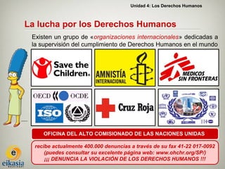Unidad 4: Los Derechos Humanos



La lucha por los Derechos Humanos
 Existen un grupo de «organizaciones internacionales» dedicadas a
 la supervisión del cumplimiento de Derechos Humanos en el mundo




     OFICINA DEL ALTO COMISIONADO DE LAS NACIONES UNIDAS

  recibe actualmente 400.000 denuncias a través de su fax 41-22 017-0092
      (puedes consultar su excelente página web: www.ohchr.org/SP/)
      ¡¡¡ DENUNCIA LA VIOLACIÓN DE LOS DERECHOS HUMANOS !!!
 