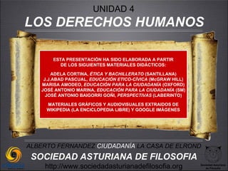 UNIDAD 4
LOS DERECHOS HUMANOS

       ESTA PRESENTACIÓN HA SIDO ELABORADA A PARTIR
          DE LOS SIGUIENTES MATERIALES DIDÁCTICOS:

        ADELA CORTINA, ÉTICA Y BACHILLERATO (SANTILLANA)
    J.J.ABAD PASCUAL, EDUCACIÓN ETICO-CÍVICA (McGRAW HILL)
   MARISA AMODEO, EDUCACIÓN PARA LA CIUDADANÍA (OXFORD)
   JOSÉ ANTONIO MARINA, EDUCACIÓN PARA LA CIUDADANÍA (SM)
     JOSÉ ANTONIO BAIGORRI GOÑI, PERSPECTIVAS (LABERINTO)

     MATERIALES GRÁFICOS Y AUDIOVISUALES EXTRAIDOS DE
     WIKIPEDIA (LA ENCICLOPEDIA LIBRE) Y GOOGLE IMÁGENES




ALBERTO FERNANDEZ CIUDADANÍA LA CASA DE ELROND
 SOCIEDAD ASTURIANA DE FILOSOFIA
    http://www.sociedadasturianadefilosofia.org              Sociedad Asturiana
                                                                de Filosofía
 