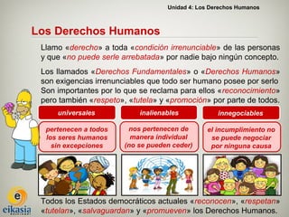 Unidad 4: Los Derechos Humanos



Los Derechos Humanos
 Llamo «derecho» a toda «condición irrenunciable» de las personas
 y que «no puede serle arrebatada» por nadie bajo ningún concepto.
 Los llamados «Derechos Fundamentales» o «Derechos Humanos»
 son exigencias irrenunciables que todo ser humano posee por serlo
 Son importantes por lo que se reclama para ellos «reconocimiento»
 pero también «respeto», «tutela» y «promoción» por parte de todos.
     universales            inalienables            innegociables

  pertenecen a todos     nos pertenecen de      el incumplimiento no
  los seres humanos       manera individual      se puede negociar
    sin excepciones     (no se pueden ceder)     por ninguna causa




 Todos los Estados democráticos actuales «reconocen», «respetan»
 «tutelan», «salvaguardan» y «promueven» los Derechos Humanos.
 