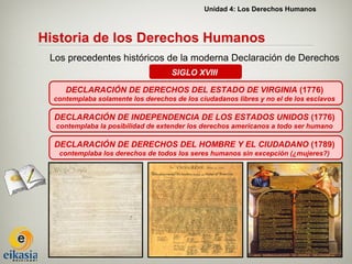 Unidad 4: Los Derechos Humanos



Historia de los Derechos Humanos
 Los precedentes históricos de la moderna Declaración de Derechos
                                    SIGLO XVIII

     DECLARACIÓN DE DERECHOS DEL ESTADO DE VIRGINIA (1776)
  contemplaba solamente los derechos de los ciudadanos libres y no el de los esclavos

  DECLARACIÓN DE INDEPENDENCIA DE LOS ESTADOS UNIDOS (1776)
  contemplaba la posibilidad de extender los derechos americanos a todo ser humano

  DECLARACIÓN DE DERECHOS DEL HOMBRE Y EL CIUDADANO (1789)
   contemplaba los derechos de todos los seres humanos sin excepción (¿mujeres?)
 