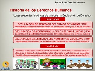 Unidad 4: Los Derechos Humanos



Historia de los Derechos Humanos
 Los precedentes históricos de la moderna Declaración de Derechos
                                       SIGLO XVIII

     DECLARACIÓN DE DERECHOS DEL ESTADO DE VIRGINIA (1776)
  contemplaba solamente los derechos de los ciudadanos libres y no el de los esclavos

  DECLARACIÓN DE INDEPENDENCIA DE LOS ESTADOS UNIDOS (1776)
  contemplaba la posibilidad de extender los derechos americanos a todo ser humano

  DECLARACIÓN DE DERECHOS DEL HOMBRE Y EL CIUDADANO (1789)
   contemplaba los derechos de todos los seres humanos sin excepción (¿mujeres?)

                                        SIGLO XIX
   se reconocen derechos individuales fundamentales para todos los seres humanos:
   derecho a la libertad, a la igualdad jurídica, el derecho al voto (pero solo masculino)
   también derechos económicos: trabajo, huelga, educación, reunión y asociación…
 