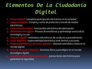 1. Acceso digital: completa participación electrónica en la sociedad
2. Comercio digital: Compra y venta de productos a través de medios
electrónicos.
3. Comunicación digital: Intercambio electrónico de información.
4. Alfabetización digital: Proceso de enseñanza y aprendizaje acerca de la
tecnología y su uso.
5. Etiqueta digital: estándares electrónicos de conducta o procedimiento.
6. Leyes digitales: responsabilidad electrónica ante hechos y acciones.
7. Responsabilidades y derechos digitales: libertad extendida a todos en el
mundo digital.
8. Salud y bienestar digitales: bienestar físico y psicológico en el mundo
tecnológico digital.
9. Seguridad digital (auto protección): precauciones electrónicas para
garantizar la seguridad
 