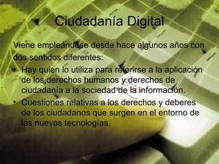 Ciudadanía Digital Viene empleándose desde hace algunos años con dos sentidos diferentes:  Hay quien lo utiliza para referirse a la aplicación de los derechos humanos y derechos de ciudadanía a la sociedad de la información. Cuestiones relativas a los derechos y deberes de los ciudadanos que surgen en el entorno de las nuevas tecnologías. 