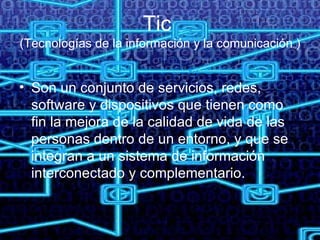 Tic  (Tecnologías de la información y la comunicación ) Son un conjunto de servicios, redes, software y dispositivos que tienen como fin la mejora de la calidad de vida de las personas dentro de un entorno, y que se integran a un sistema de información interconectado y complementario.  