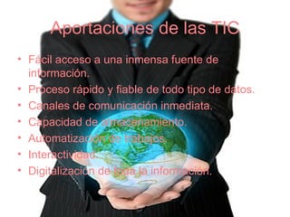 Aportaciones de las TIC Fácil acceso a una inmensa fuente de información. Proceso rápido y fiable de todo tipo de datos. Canales de comunicación inmediata. Capacidad de almacenamiento. Automatización de trabajos. Interactividad. Digitalización de toda la información. 