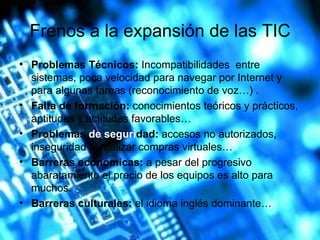 Frenos a la expansión de las TIC Problemas Técnicos:  Incompatibilidades  entre sistemas, poca velocidad para navegar por Internet y para algunas tareas (reconocimiento de voz…) . Falta de formación:  conocimientos teóricos y prácticos, aptitudes y actitudes favorables… Problemas  de seguri dad :  accesos no autorizados, inseguridad al realizar compras virtuales… Barreras económicas:  a pesar del progresivo abaratamiento el precio de los equipos es alto para muchos. Barreras culturales:  el idioma inglés dominante… 