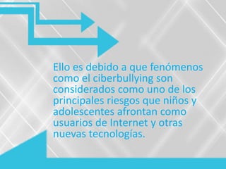 Ello es debido a que fenómenos
como el ciberbullying son
considerados como uno de los
principales riesgos que niños y
adolescentes afrontan como
usuarios de Internet y otras
nuevas tecnologías.
 
