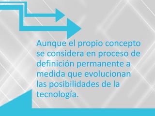 Aunque el propio concepto
se considera en proceso de
definición permanente a
medida que evolucionan
las posibilidades de la
tecnología.
 