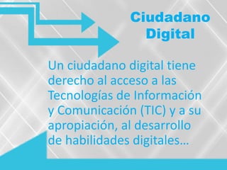 Ciudadano
Digital
Un ciudadano digital tiene
derecho al acceso a las
Tecnologías de Información
y Comunicación (TIC) y a su
apropiación, al desarrollo
de habilidades digitales…
 