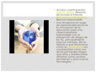 • Acceso y participación:
brecha digital, derecho
de acceso a Internet,
democracia electrónica.
Ejercicio responsable.
• Una tendencia en auge
de especial relevancia es
la vinculación de la
educación para una
ciberciudadanía
responsable con la
prevención de riesgos de
las TIC, principalmente
para los menores. Ello es
debido a que fenómenos
como el ciberbullying son
considerados como uno
de los principales riesgos
que niños y adolescentes
afrontan como usuarios
de Internet y otras nuevas
tecnologías.5 6
 
