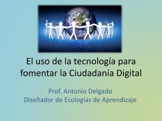 El uso de la tecnología para
fomentar la Ciudadanía Digital
Prof. Antonio Delgado
Diseñador de Ecologías de Aprendizaje
 