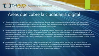 Áreas que cubre la ciudadanía digital
 Según las diversas definiciones que circulan, hay una serie de áreas que se suelen abarcar y relacionar dentro del
concepto de ciudadanía digital Educación: uso de las TIC para la alfabetización digital y desarrollo de competencias
digitales en la que se involucran docentes, estudiantes e instituciones.
 Acceso y participación: brecha digital, derecho de acceso a Internet, democracia electrónica. Ejercicio responsable. Una
tendencia en auge de especial relevancia es la vinculación de la educación para una ciberciudadanía responsable con la
prevención de riesgos de las TIC, principalmente para los menores. Ello es debido a que fenómenos como el ciberbullying
son considerados como uno de los principales riesgos que niños y adolescentes afrontan como usuarios de Internet y otras
nuevas tecnologías.
 Otra tendencia, que podemos ligar al concepto democracia electrónica tiene más que ver con la construcción de
herramientas desde abajo para hacer efectiva la democracia. Promueven la participación directa, la organización de las
gentes para hacer efectivos sus derechos civiles, el control de los gobernantes, la comunicación de nuestros deseos y
necesidades a quienes deciden y la transparencia de la gestión de gobierno.
 