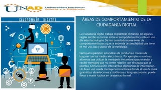 ÁREAS DE COMPORTAMIENTO DE LA
CIUDADANIA DIGITAL
La ciudadanía digital trabaja en plantear el manejo de algunas
reglas escritas o normas sobre el comportamiento y el buen uso
de estas tecnologías. Se han detectado nueve áreas de
comportamiento para que se entienda la complejidad que tiene
el mal uso, uso y abuso de la tecnología.
Netiqueta (párrafo): estándares de conducta o manera de
loguear con los medios electrónicos. Por ejemplo un mal uso:
alumnos que utilizan la mensajería instantánea para mandar y
recibir mensajes que no tienen relación con el trabajo que se
plantea. Comunicación: intercambio electrónico de información.
Un buen uso: usarla mensajería instantánea donde el uso de mala
gramática, abreviaciones y modismos o lenguaje popular, puede
llevar a malos hábitos en la escritura formal.
 