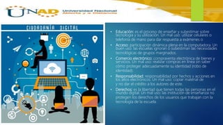• Educación: es el proceso de enseñar y subestimar sobre
tecnología y su utilización. Un mal uso: utilizar celulares o
telefonía de mano para dar respuesta a exámenes o
• Acceso: participación dinámica plena en la computadora. Un
buen uso: las escuelas ignoran o subestiman las necesidades
tecnológicas de grupos marginados.
• Comercio electrónico: compraventa electrónica de bienes y
servicios. Un mal uso: realizar compras en línea sin saber
cómo proteger adecuadamente su identidad (robo de
identidad).
• Responsabilidad: responsabilidad por hechos y acciones en
los altos electrónicos. Un mal uso: copiar material de
y no dar el crédito a los autores de este.
• Derechos: es la libertad que tienen todas las personas en el
mundo digital. Un mal uso: las institución de enseñanza no
protegen los derechos de los usuarios que trabajan con la
tecnología de la escuela.
 