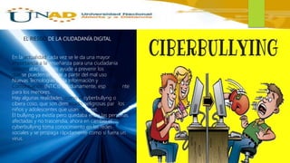 EL RIESGO DE LA CIUDADANÍA DIGITAL
En la actualidad cada vez se le da una mayor
importancia a la enseñanza para una ciudadanía
responsable, que nos ayude a prevenir los riesgos
que se pueden originar a partir del mal uso de las
Nuevas Tecnologías de la Información y
Comunicación (NTICs) cotidianamente, especialmente
para los menores.
Hay algunas realidades, como el cyberbullyng o
cibera coso, que son demasiado peligrosas para los
niños y adolescentes que usan Internet.
El bullying ya existía pero quedaba entre las personas
afectadas y no trascendía, ahora en cambio el
cyberbullying toma conocimiento en las redes
sociales y se propaga rápidamente como si fuera un
virus.
 