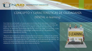 CONCEPTO Y CARACTERÍSTICAS DE CIUDADANÍA
DIGITAL e-learning:
Con Internet se ha dado un nuevo paso en el tema de la educación a distancia
convirtiéndola en una experiencia virtual. b-Learning: (formación combinada, del
inglés blended learning) consiste en un proceso docente semipresencial. m-
learning: Se denomina aprendizaje electrónico móvil, en inglés, m- learning, a una
metodología de enseñanza y aprendizaje valiéndose del uso de pequeños y
maniobrables dispositivos móviles.
Negocio (e-business): se refiere al conjunto de actividades y prácticas de gestión
empresariales resultantes de la incorporación a los negocios de las tecnologías de
la información y la comunicación (TIC) generales y particularmente de Internet, así
como a la nueva configuración descentralizada de las organizaciones y su
adaptación a las características de la nueva economía.
 