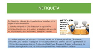 NETIQUETA
Son las reglas básicas de comportamiento se deben poner
en práctica al usar internet.
El término netiqueta es una traducción al español del
término netiquette, que a su vez es una palabra compuesta
por etiquette (etiqueta, en francés), y net (red, internet).
La palabra netiqueta fue utilizada por primera vez en las “Etiquete guidelines” ("Pautas de
netiqueta"), una serie de reglas para el buen comportamiento en línea creados y publicados en
1995 por la organización Internet Engineering Task Force (Fuerza de Trabajo en Ingeniería de
Internet), encargada de crear los estándares para el buen funcionamiento de la red.
 