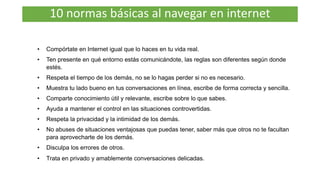 10 normas básicas al navegar en internet
• Compórtate en Internet igual que lo haces en tu vida real.
• Ten presente en qué entorno estás comunicándote, las reglas son diferentes según donde
estés.
• Respeta el tiempo de los demás, no se lo hagas perder si no es necesario.
• Muestra tu lado bueno en tus conversaciones en línea, escribe de forma correcta y sencilla.
• Comparte conocimiento útil y relevante, escribe sobre lo que sabes.
• Ayuda a mantener el control en las situaciones controvertidas.
• Respeta la privacidad y la intimidad de los demás.
• No abuses de situaciones ventajosas que puedas tener, saber más que otros no te facultan
para aprovecharte de los demás.
• Disculpa los errores de otros.
• Trata en privado y amablemente conversaciones delicadas.
 