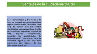 Ventajas de la ciudadanía digital
Las oportunidades y beneficios a la
hora de convertirse en un Ciudadano
Digital son bastantes, pero no se trata
solo del número sino del cambio
significativo que representa en la vida
de ciudadano. Seguridad, calidad de
vida, mayores conocimientos,
aumentar las posibilidades de
entretenimiento, prepararse para la
economía digital y una vida más
productiva son algunos de los
principales beneficios.
 