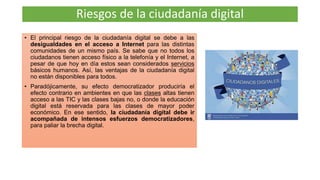 • El principal riesgo de la ciudadanía digital se debe a las
desigualdades en el acceso a Internet para las distintas
comunidades de un mismo país. Se sabe que no todos los
ciudadanos tienen acceso físico a la telefonía y el Internet, a
pesar de que hoy en día estos sean considerados servicios
básicos humanos. Así, las ventajas de la ciudadanía digital
no están disponibles para todos.
• Paradójicamente, su efecto democratizador produciría el
efecto contrario en ambientes en que las clases altas tienen
acceso a las TIC y las clases bajas no, o donde la educación
digital está reservada para las clases de mayor poder
económico. En ese sentido, la ciudadanía digital debe ir
acompañada de intensos esfuerzos democratizadores,
para paliar la brecha digital.
Riesgos de la ciudadanía digital
 