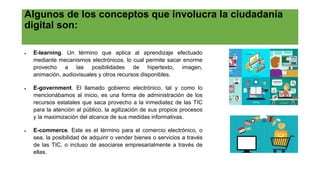 Algunos de los conceptos que involucra la ciudadanía
digital son:
 E-learning. Un término que aplica al aprendizaje efectuado
mediante mecanismos electrónicos, lo cual permite sacar enorme
provecho a las posibilidades de hipertexto, imagen,
animación, audiovisuales y otros recursos disponibles.
 E-government. El llamado gobierno electrónico, tal y como lo
mencionábamos al inicio, es una forma de administración de los
recursos estatales que saca provecho a la inmediatez de las TIC
para la atención al público, la agilización de sus propios procesos
y la maximización del alcance de sus medidas informativas.
 E-commerce. Este es el término para el comercio electrónico, o
sea, la posibilidad de adquirir o vender bienes o servicios a través
de las TIC, o incluso de asociarse empresarialmente a través de
ellas.
 