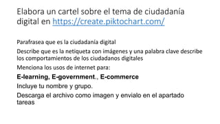 Elabora un cartel sobre el tema de ciudadanía
digital en https://create.piktochart.com/
Parafrasea que es la ciudadanía digital
Describe que es la netiqueta con imágenes y una palabra clave describe
los comportamientos de los ciudadanos digitales
Menciona los usos de internet para:
E-learning, E-government., E-commerce
Incluye tu nombre y grupo.
Descarga el archivo como imagen y envialo en el apartado
tareas
 