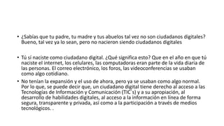 • ¿Sabías que tu padre, tu madre y tus abuelos tal vez no son ciudadanos digitales?
Bueno, tal vez ya lo sean, pero no nacieron siendo ciudadanos digitales
• Tú sí naciste como ciudadano digital. ¿Qué significa esto? Que en el año en que tú
naciste el internet, los celulares, las computadoras eran parte de la vida diaria de
las personas. El correo electrónico, los foros, las videoconferencias se usaban
como algo cotidiano.
• No tenían la expansión y el uso de ahora, pero ya se usaban como algo normal.
Por lo que, se puede decir que, un ciudadano digital tiene derecho al acceso a las
Tecnologías de Información y Comunicación (TIC´s) y a su apropiación, al
desarrollo de habilidades digitales, al acceso a la información en línea de forma
segura, transparente y privada, así como a la participación a través de medios
tecnológicos. .
 