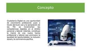 Concepto
Ciudadanía Digital es una oportunidad
de crecimiento profesional, pues a
través del buen uso y la apropiación de
las TIC se incrementan las
competencias digitales en el ámbito
personal y laboral. Además, constituye
la marca de una nueva fuerza
profesional y laboral que promueve la
igualdad de oportunidades, la inclusión
social y la convivencia pacífica.
 