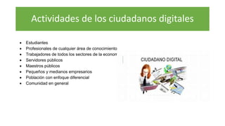 Actividades de los ciudadanos digitales
 Estudiantes
 Profesionales de cualquier área de conocimiento
 Trabajadores de todos los sectores de la economía
 Servidores públicos
 Maestros públicos
 Pequeños y medianos empresarios
 Población con enfoque diferencial
 Comunidad en general
 
