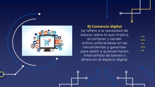9) Comercio digital
Se refiere a la necesidad de
educar sobre lo que implica
el comprar y vender
online, enfocándose en las
herramientas y garantías
para asistir a quienes hacen
intercambio de bienes o
dinero en el espacio digital.
 