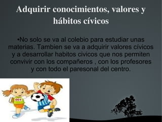 Adquirir conocimientos, valores y 
           hábitos cívicos
   ●No solo se va al colebio para estudiar unas
materias. Tambien se va a adquirir valores cívicos
 y a desarrollar habitos civicos que nos permiten
convivir con los compañeros , con los profesores
       y con todo el paresonal del centro.




                    
 