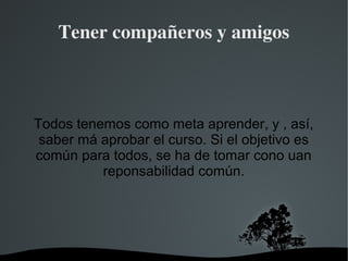 Tener compañeros y amigos



Todos tenemos como meta aprender, y , así,
 saber má aprobar el curso. Si el objetivo es
común para todos, se ha de tomar cono uan
          reponsabilidad común.




                  
 