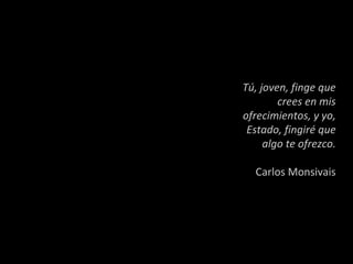 Tú, joven, finge que crees en mis ofrecimientos, y yo, Estado, fingiré que algo te ofrezco. Carlos Monsivais 