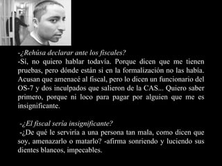 -¿Rehúsa declarar ante los fiscales? -Sí, no quiero hablar todavía. Porque dicen que me tienen pruebas, pero dónde están si en la formalización no las había. Acusan que amenacé al fiscal, pero lo dicen un funcionario del OS-7 y dos inculpados que salieron de la CAS... Quiero saber primero, porque ni loco para pagar por alguien que me es insignificante. -¿El fiscal sería insignificante?   -¿De qué le serviría a una persona tan mala, como dicen que soy, amenazarlo o matarlo? -afirma sonriendo y luciendo sus dientes blancos, impecables.   