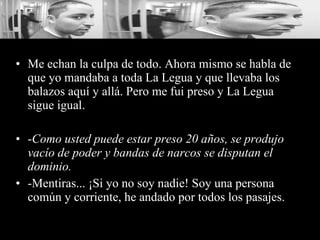 Me echan la culpa de todo. Ahora mismo se habla de que yo mandaba a toda La Legua y que llevaba los balazos aquí y allá. Pero me fui preso y La Legua sigue igual. - Como usted puede estar preso 20 años, se produjo vacío de poder y bandas de narcos se disputan el dominio.   -Mentiras... ¡Si yo no soy nadie! Soy una persona común y corriente, he andado por todos los pasajes. 