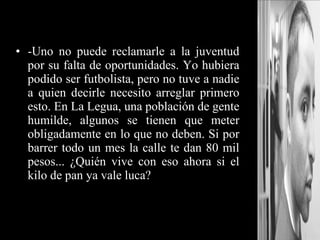 -Uno no puede reclamarle a la juventud por su falta de oportunidades. Yo hubiera podido ser futbolista, pero no tuve a nadie a quien decirle necesito arreglar primero esto. En La Legua, una población de gente humilde, algunos se tienen que meter obligadamente en lo que no deben. Si por barrer todo un mes la calle te dan 80 mil pesos... ¿Quién vive con eso ahora si el kilo de pan ya vale luca? 
