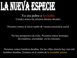 - Yo era pobre e  invisible . Ustedes nunca me miraron durante décadas   -Nosotros somos el inicio tardío de vuestra conciencia social  -Nosotros somos hombres-bombas. En las villas miseria hay cien mil hombres-bombas. Estamos en el centro de  lo insoluble mismo   -No hay perspectiva de éxito. Nosotros somos hormigas devoradoras, escondidas  en los rincones.  la nueva especie 