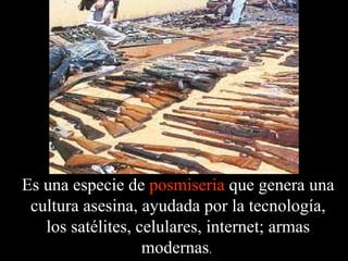 Es una especie de  posmiseria  que genera una cultura asesina, ayudada por la tecnología, los satélites, celulares, internet; armas modernas .  