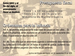 Art. 4. Se prohíbe absolutamente toda clase de juegos en las calles… Si fueren muchachos, serán reunidos en un cuarto de la policía durante dos días, ocupándose en alguna cosa útil. Art. 65. Todo niño que se encontrare jugando o cometiendo desórdenes en las calles será conducido por 24 horas al cuartel de policía, pudiendo sus padres rescatarlos pagando una multa de 25 centavos. Archivo del Ministro del Interior, vol 28 –septiembre 25 de 1874 