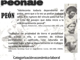 “ Individuo sin propiedad de tierra ni posibilidad de acceso a ella, y carentes de trabajo permanente y calificado, sino laburaba en cualquier lugar y faena, especialmente en trabajos agrícolas de temporada”. Valenzuela; Bandidaje Rural en Chile Central. Curicó, 185-1900. DIBAM, 1991 “ Adolecente todavía dependiente del padre, pero que a la vez ya podían trabajar solos. Y la  ruptura  del vínculo paternal fue el «rito del pasaje» que daba inicio a la vida propiamente peonal”. Salazar,  Historia Con… Niñez y Juventud,  LOM, 2002. p 66. 