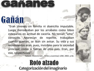“ Eran jóvenes sin familia ni domicilio imputable. Luego merodeaban por los arrabales como lobos esteparios en actitud de cacería. No tenían “amo” conocido. Aparecían de repente, trabajaban cuando querían, se iban sin avisar. Su vida y sus movimientos eran, pues, invisibles para la sociedad principal; como si fueran de otro país. Eran, por eso, sospechosos”. Salazar,  Historia Con… Niñez y Juventud,  LOM, 2002. p 66. 