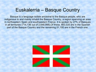 Euskalerria – Basque Country
Basque is a language isolate ancestral to the Basque people, who are
indigenous to and mainly inhabit the Basque Country, a region spanning an area
in northeastern Spain and southwestern France. It is spoken by 27% of Basques
in all territories (714,136 out of 2,648,998).Of these, 663,035 are in the Spanish
part of the Basque Country and the remaining 51,100 are in the French one.
 