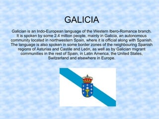 GALICIA
Galician is an Indo-European language of the Western Ibero-Romance branch.
It is spoken by some 2.4 million people, mainly in Galicia, an autonomous
community located in northwestern Spain, where it is official along with Spanish.
The language is also spoken in some border zones of the neighbouring Spanish
regions of Asturias and Castile and León, as well as by Galician migrant
communities in the rest of Spain, in Latin America, the United States,
Switzerland and elsewhere in Europe.
 