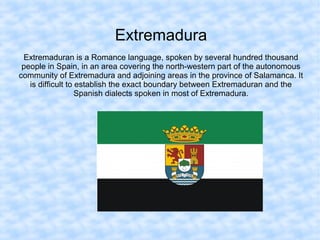 Extremadura
Extremaduran is a Romance language, spoken by several hundred thousand
people in Spain, in an area covering the north-western part of the autonomous
community of Extremadura and adjoining areas in the province of Salamanca. It
is difficult to establish the exact boundary between Extremaduran and the
Spanish dialects spoken in most of Extremadura.
 