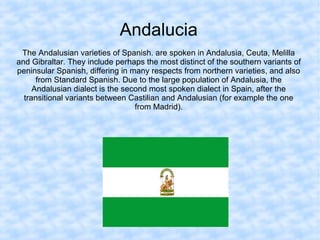 Andalucia
The Andalusian varieties of Spanish. are spoken in Andalusia, Ceuta, Melilla
and Gibraltar. They include perhaps the most distinct of the southern variants of
peninsular Spanish, differing in many respects from northern varieties, and also
from Standard Spanish. Due to the large population of Andalusia, the
Andalusian dialect is the second most spoken dialect in Spain, after the
transitional variants between Castilian and Andalusian (for example the one
from Madrid).
 