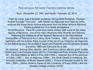 Paco de Lucia: Full name: Francisco Sanchez Gomez
Born : December 21, 1947 and Death: February 25, 2014
Paco de Lucia, was a Spanish composer and guitarist flamenco. Younger
brother Dynasty "The Lucy" , with Ramón de Algeciras and Pepe de Lucía ,
received like these hand musical education from his father Antonio Sánchez
Pecino guitarist too. In a family atmosphere
World flamenco , Paco de Lucia soon made contact with some of the major
figures of flamenco , one of his main influences Niño Ricardo and Sabicas.
Following the disclosure of the Spanish flamenco in the International
Competition of Flamenco Art in Jerez de la Frontera , 1962 , I recorded his first
nightclubs with his brother Pepe As part of the set of Los Chiquitos de Algeciras.
In the following years he worked in touch with Fosforito and El Lebrijano singers
and since 1969 with Camaron de la Isla .
He received , among other awards , two Grammys Latinos albums good cositas
(2004) and Live Concerts Spain (2010 ), 9 the National Prize of Guitar Flamenco
Art , the Gold Medal for Merit in Fine Arts (1992 ) , beloved Son of the province
of Cádiz (1997 ) , Son of Algeciras (1998 ) , the Silver Medal of Andalusia, the
honorary distinction of Music Awards (2002 ) , Prince of Asturias Award for the
Arts ( 2004 ), Doctor Honoris Causa by the University of Cadiz (2009 ) and the
Berklee College of Music (2010)
 