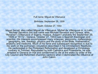 Full name: Miguel de Villanueva
Birthdate: September 29, 1509
Death: October 27, 1553
Miguel Servet, also called Miguel de Villanueva, Michel de Villeneuve or, in Latin,
Michael Servetus (his real name was Michael Servetus and Conesa, alias
"Reverse") (Villanueva of Sigena, Huesca, Aragón1 probably the September 29,
1509 or 15112 - Geneva, October 27, 1553) was a Spanish theologian and
scientist. His interests encompassed many sciences: astronomy, meteorology,
geography, law, theology, physics and the study of the Bible, mathematics,
anatomy and medicine. Much of his fame and subsequent recognition is due to
his work on the pulmonary circulation described in his Christianismi Restitutio.
He participated in the Protestant Reformation and developed a Christology
contrary to Trinidad. Repudiated by both Catholics and Protestants, he was
arrested in Geneva on trial and condemned to die at the stake by order of the
City Council and Reformed churches cantons when it dominated the influence of
John Calvin.
 