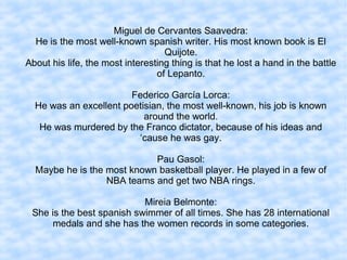 Miguel de Cervantes Saavedra:
He is the most well-known spanish writer. His most known book is El
Quijote.
About his life, the most interesting thing is that he lost a hand in the battle
of Lepanto.
Federico García Lorca:
He was an excellent poetisian, the most well-known, his job is known
around the world.
He was murdered by the Franco dictator, because of his ideas and
‘cause he was gay.
Pau Gasol:
Maybe he is the most known basketball player. He played in a few of
NBA teams and get two NBA rings.
Mireia Belmonte:
She is the best spanish swimmer of all times. She has 28 international
medals and she has the women records in some categories.
 