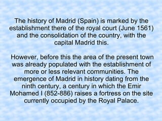 The history of Madrid (Spain) is marked by the
establishment there of the royal court (June 1561)
and the consolidation of the country, with the
capital Madrid this.
However, before this the area of the present town
was already populated with the establishment of
more or less relevant communities. The
emergence of Madrid in history dating from the
ninth century, a century in which the Emir
Mohamed I (852-886) raises a fortress on the site
currently occupied by the Royal Palace.
 