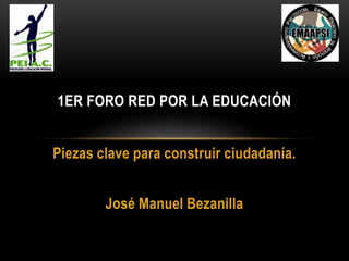 Piezas clave para construir ciudadanía.
José Manuel Bezanilla
1ER FORO RED POR LA EDUCACIÓN
 